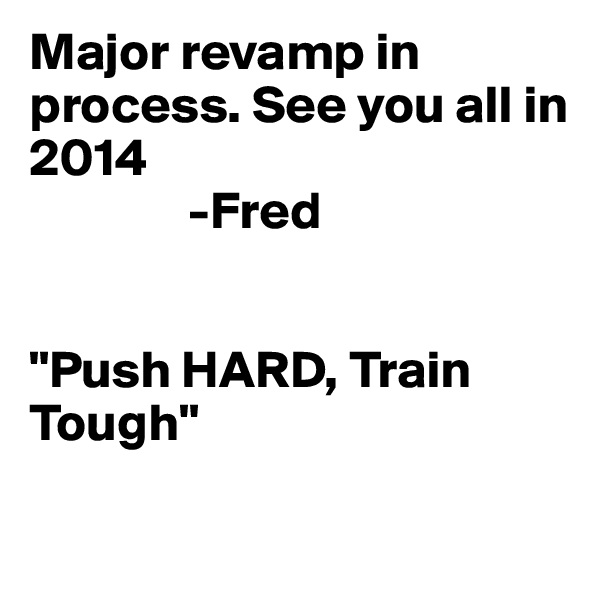 Major revamp in process. See you all in 2014 
               -Fred


"Push HARD, Train Tough" 

