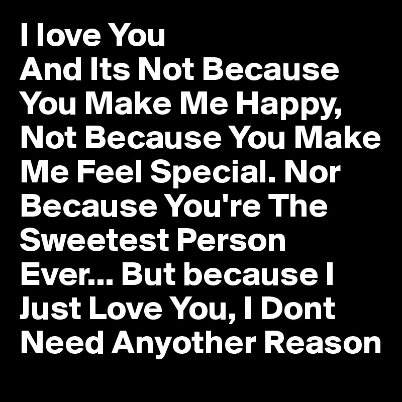 I Iove You
And Its Not Because You Make Me Happy, Not Because You Make Me Feel Special. Nor Because You're The Sweetest Person Ever... But because I Just Love You, I Dont Need Anyother Reason 