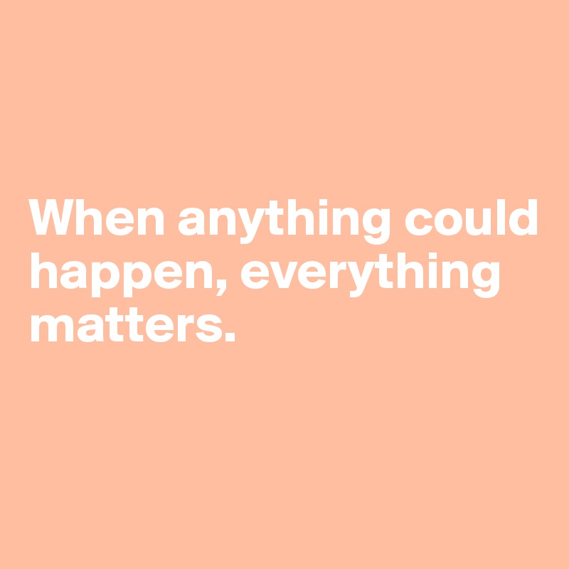 


When anything could happen, everything 
matters.


