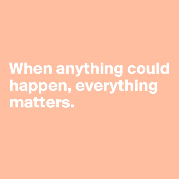 


When anything could happen, everything 
matters.


