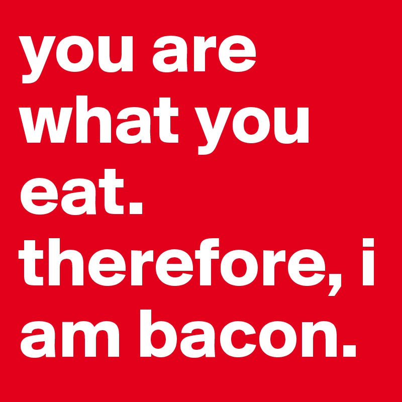 you are what you eat. therefore, i am bacon. 