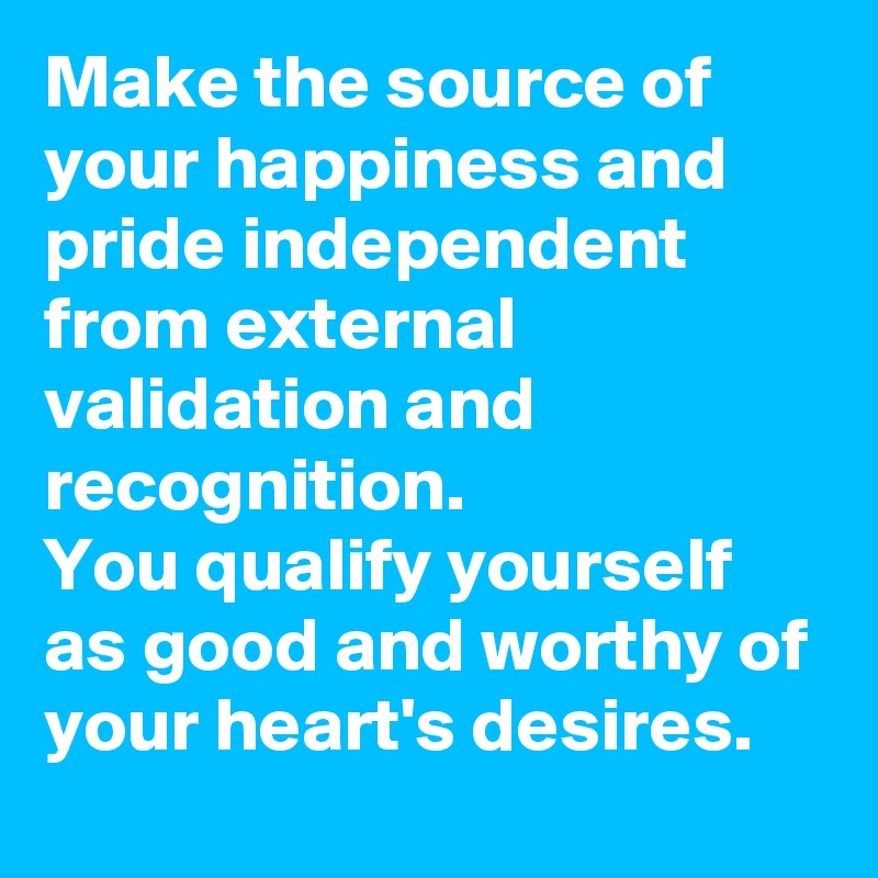 Make the source of your happiness and pride independent from external validation and recognition.
You qualify yourself as good and worthy of your heart's desires.