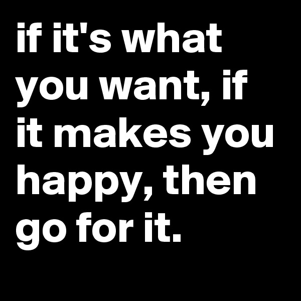 if it's what you want, if it makes you happy, then go for it.