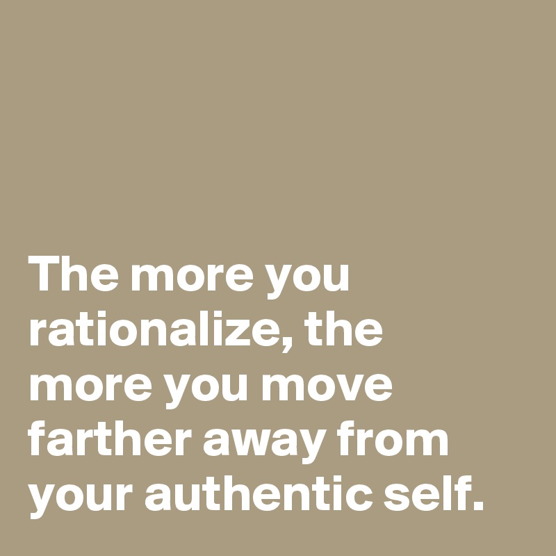 



The more you rationalize, the more you move farther away from your authentic self.