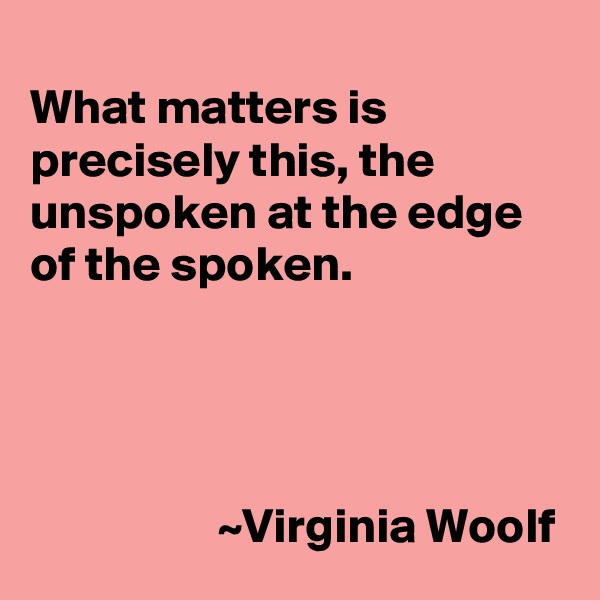 
What matters is precisely this, the unspoken at the edge of the spoken.




                   ~Virginia Woolf
