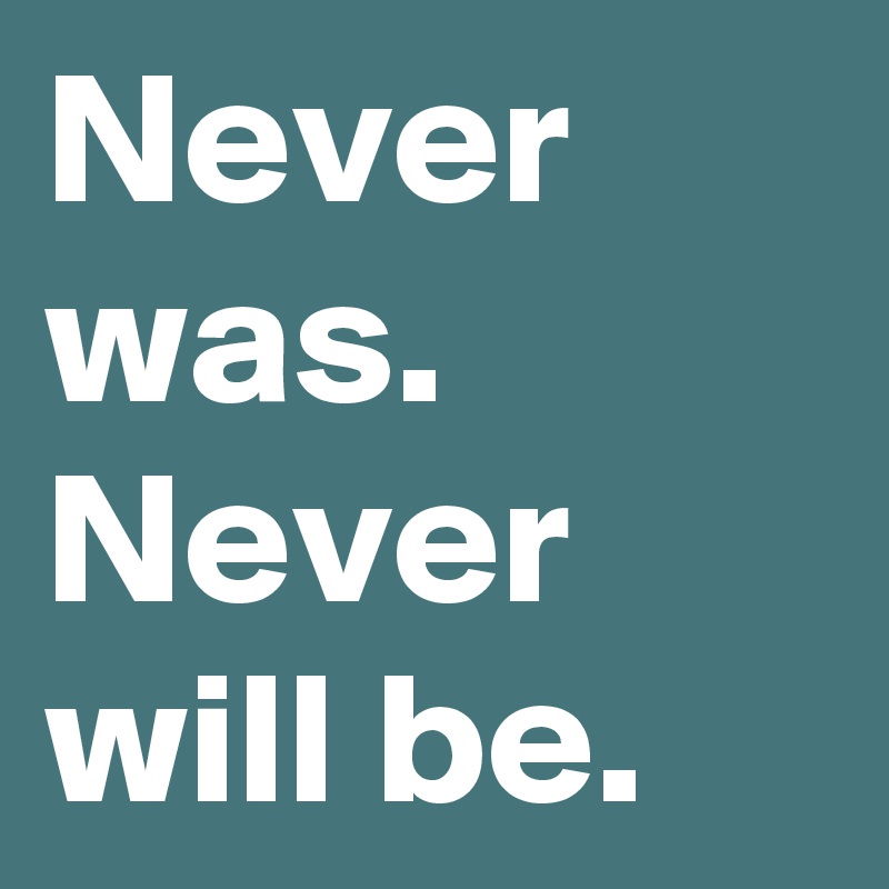 Never was. Never will be.