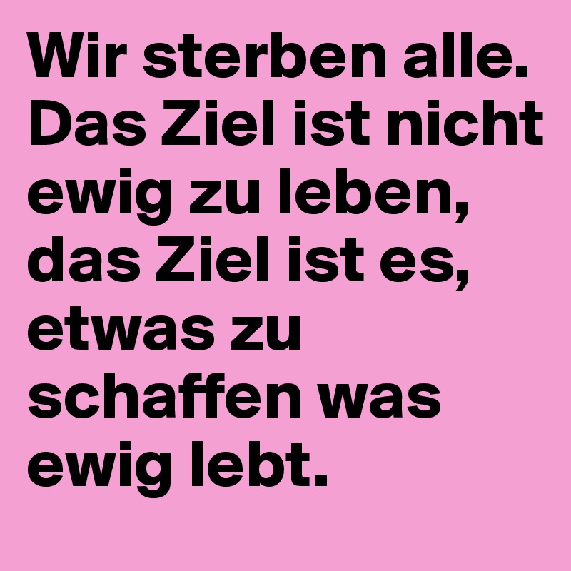 Wir sterben alle. Das Ziel ist nicht ewig zu leben, das Ziel ist es, 
etwas zu schaffen was ewig lebt.