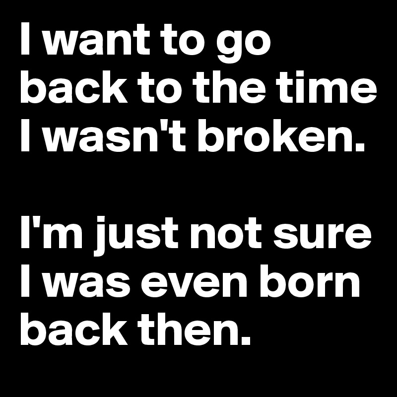 I want to go back to the time I wasn't broken.

I'm just not sure I was even born back then.