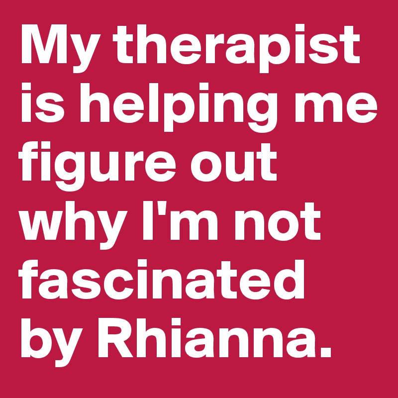 My therapist is helping me figure out why I'm not fascinated by Rhianna.