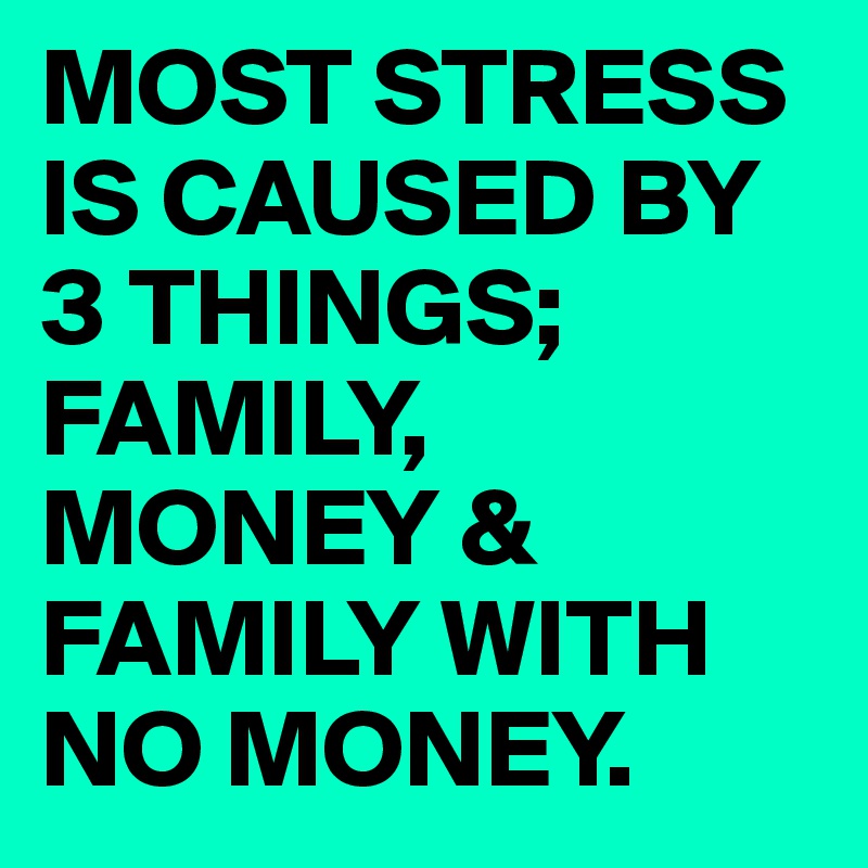 MOST STRESS IS CAUSED BY 3 THINGS; FAMILY, MONEY & FAMILY WITH NO MONEY.