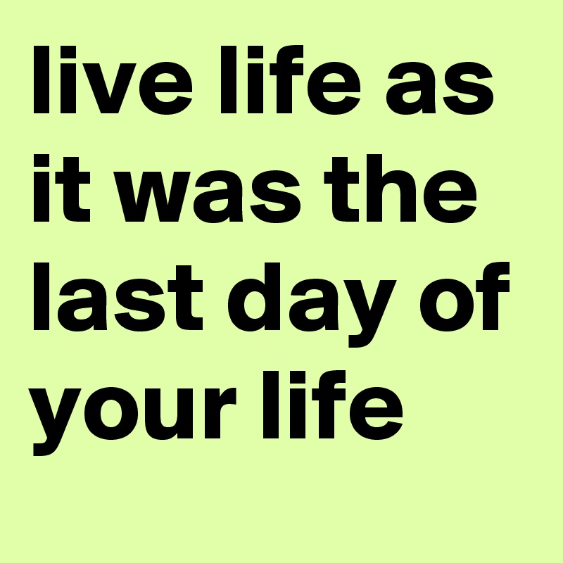 live life as it was the last day of your life