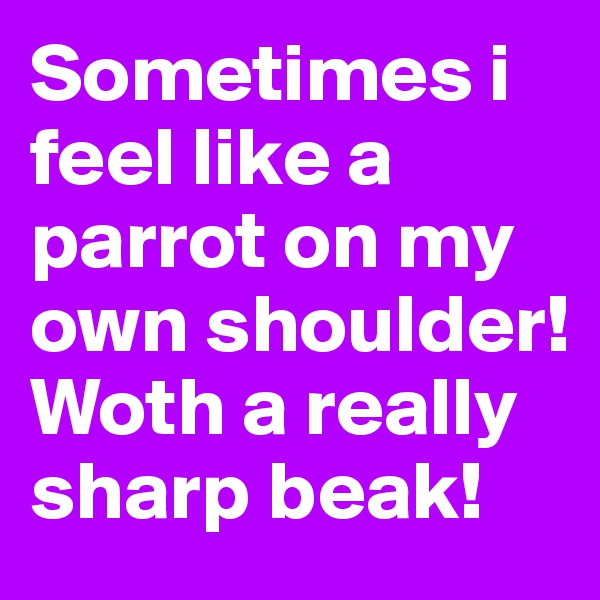 Sometimes i feel like a parrot on my own shoulder! Woth a really sharp beak! 