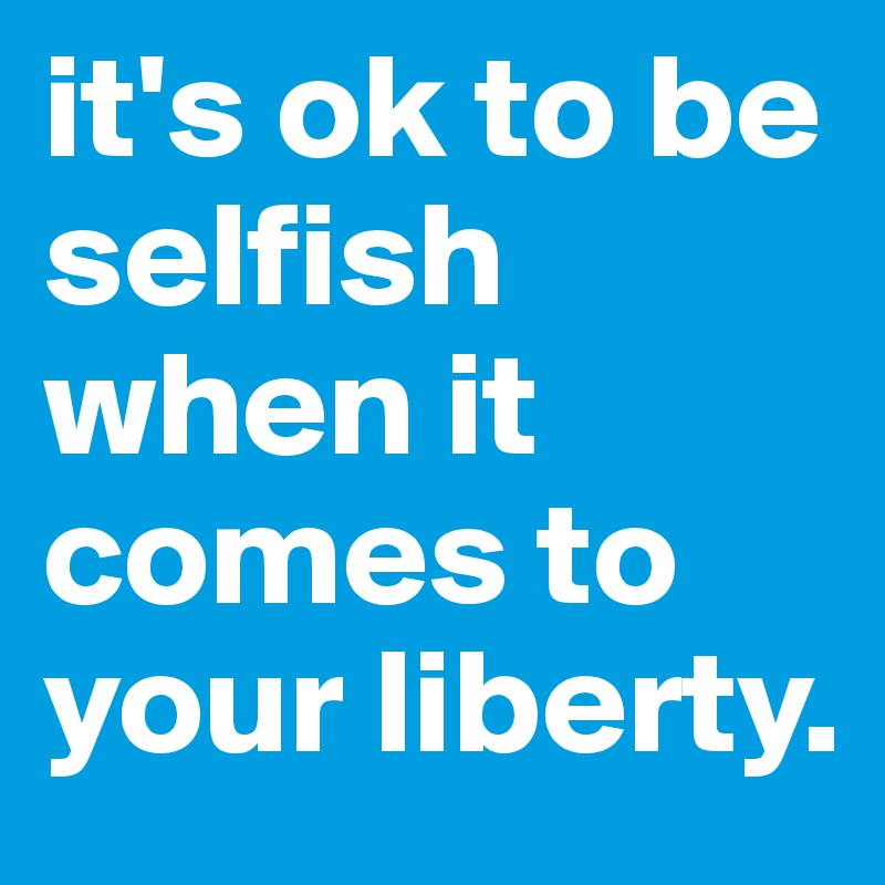 it's ok to be selfish when it comes to your liberty. 