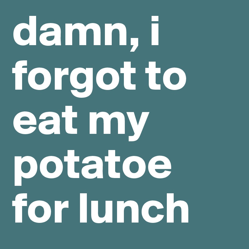 damn, i forgot to eat my potatoe for lunch