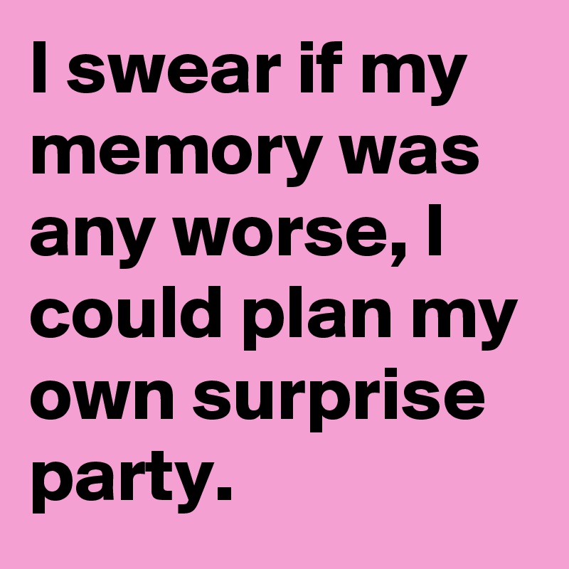 I swear if my 
memory was any worse, I could plan my own surprise party.