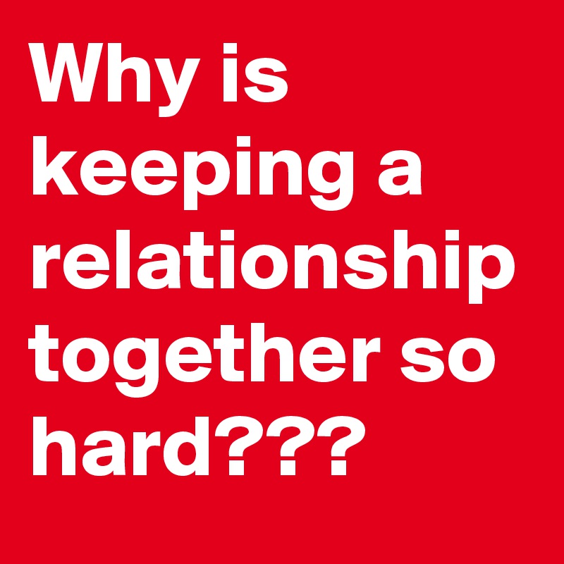 Why is keeping a relationship together so hard??? 