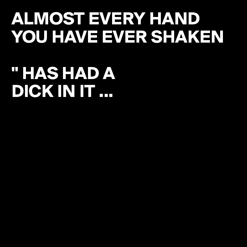 ALMOST EVERY HAND YOU HAVE EVER SHAKEN 

" HAS HAD A  
DICK IN IT ...






