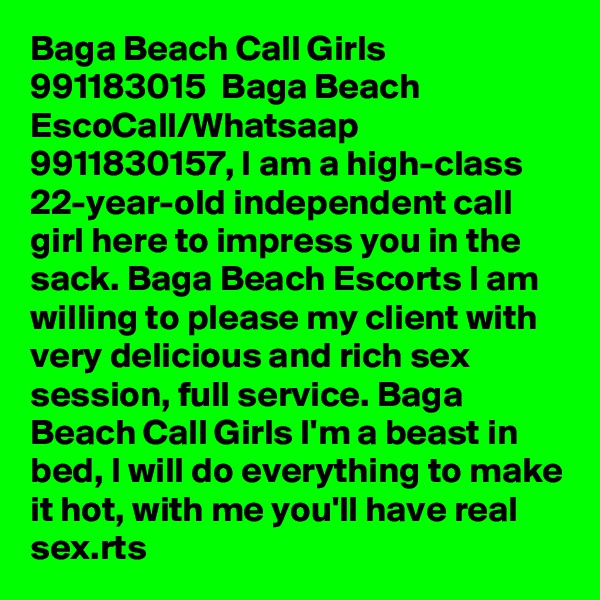 Baga Beach Call Girls  991183015  Baga Beach EscoCall/Whatsaap 9911830157, I am a high-class 22-year-old independent call girl here to impress you in the sack. Baga Beach Escorts I am willing to please my client with very delicious and rich sex session, full service. Baga Beach Call Girls I'm a beast in bed, I will do everything to make it hot, with me you'll have real sex.rts