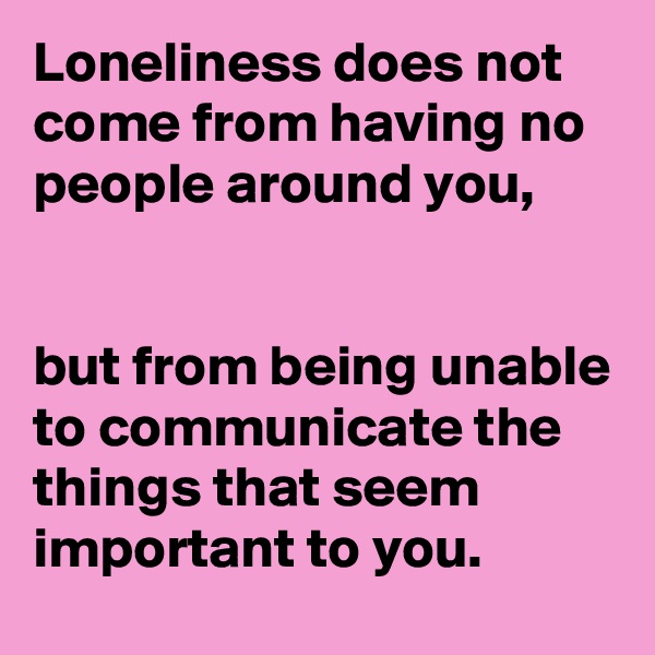 Loneliness does not come from having no people around you, 


but from being unable to communicate the things that seem important to you.
