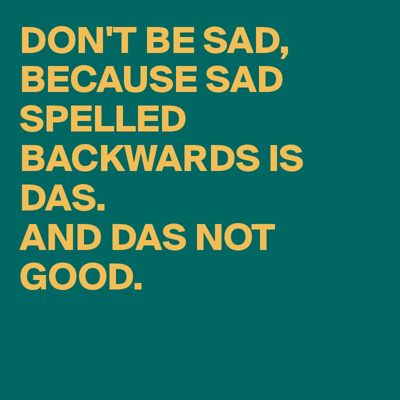 DON'T BE SAD, BECAUSE SAD SPELLED BACKWARDS IS DAS. 
AND DAS NOT GOOD. 

