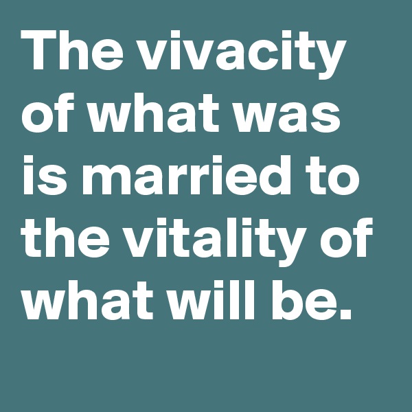 The vivacity of what was is married to the vitality of what will be. 
