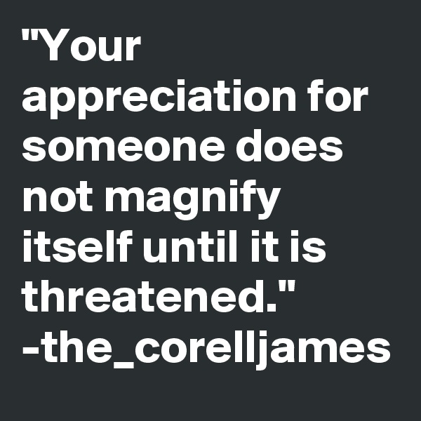 "Your appreciation for someone does not magnify itself until it is threatened."
-the_corelljames