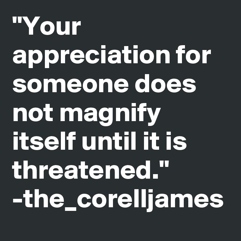 "Your appreciation for someone does not magnify itself until it is threatened."
-the_corelljames