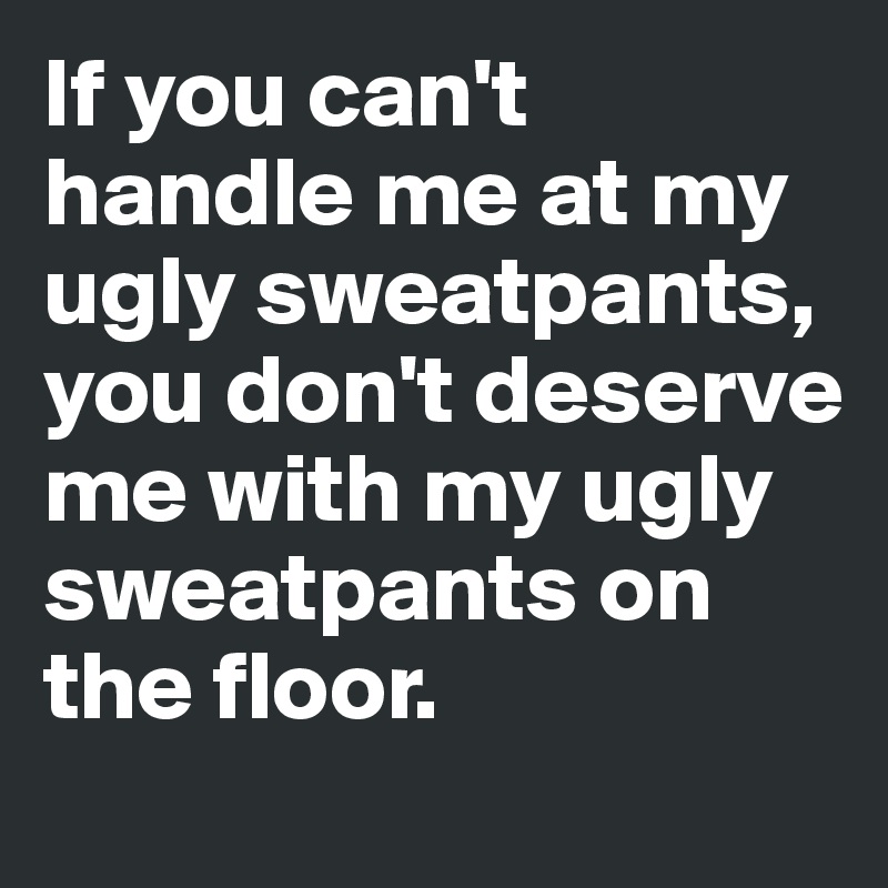 If you can't handle me at my ugly sweatpants, you don't deserve me with my ugly sweatpants on the floor.