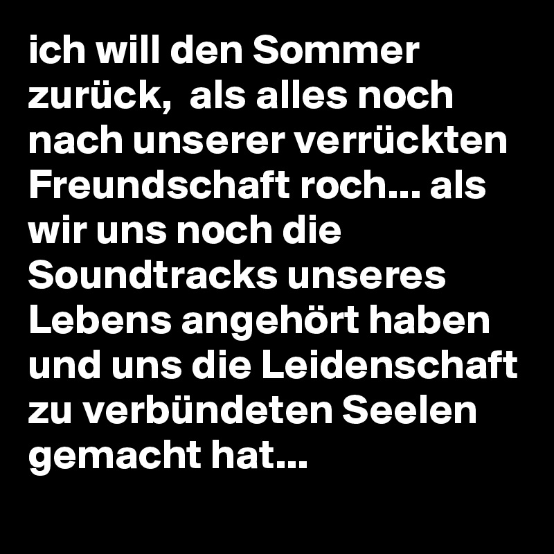 ich will den Sommer zurück,  als alles noch nach unserer verrückten Freundschaft roch... als wir uns noch die Soundtracks unseres Lebens angehört haben und uns die Leidenschaft zu verbündeten Seelen gemacht hat...