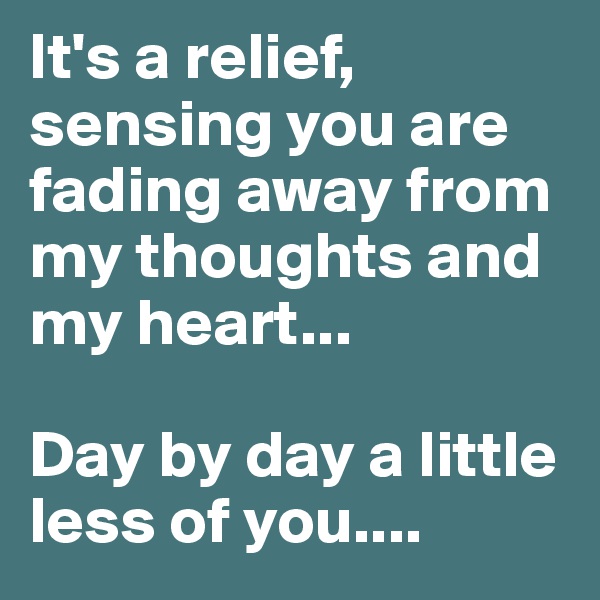 It's a relief, sensing you are fading away from my thoughts and my heart... 

Day by day a little less of you....