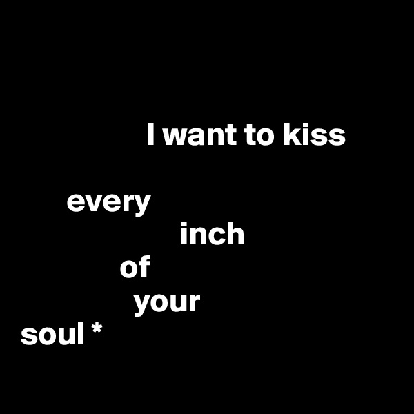 


                   I want to kiss 

       every
                        inch 
               of    
                 your 
soul *
   
