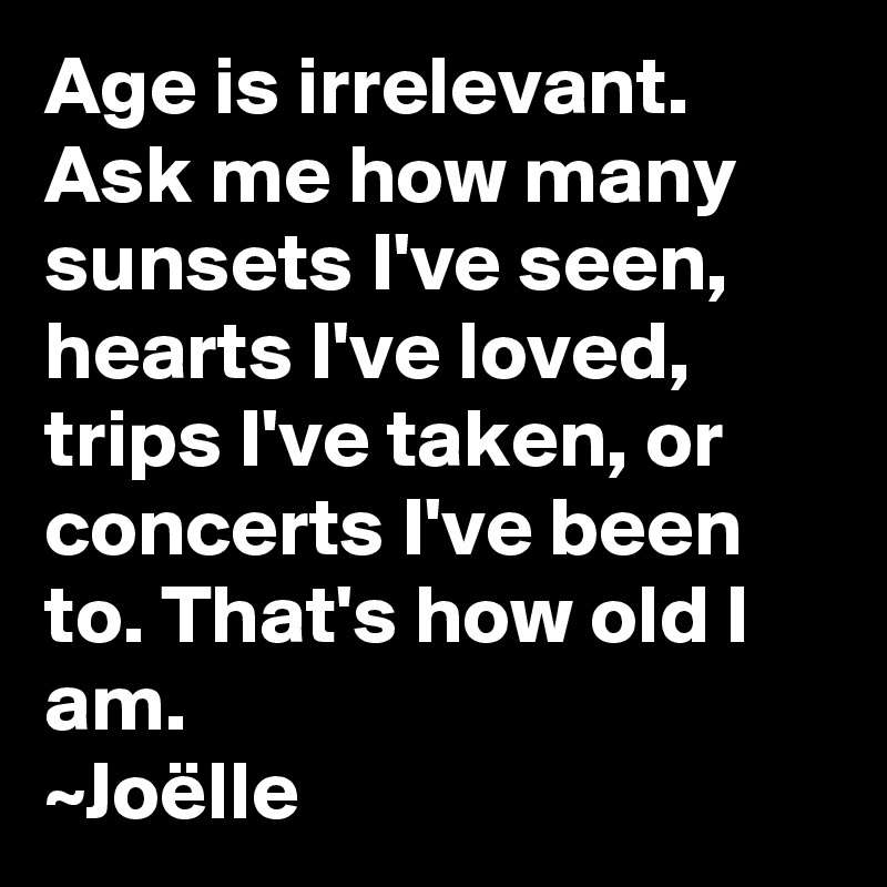 Age is irrelevant. Ask me how many sunsets I've seen, hearts I've loved, trips I've taken, or concerts I've been to. That's how old I am.
~Joëlle