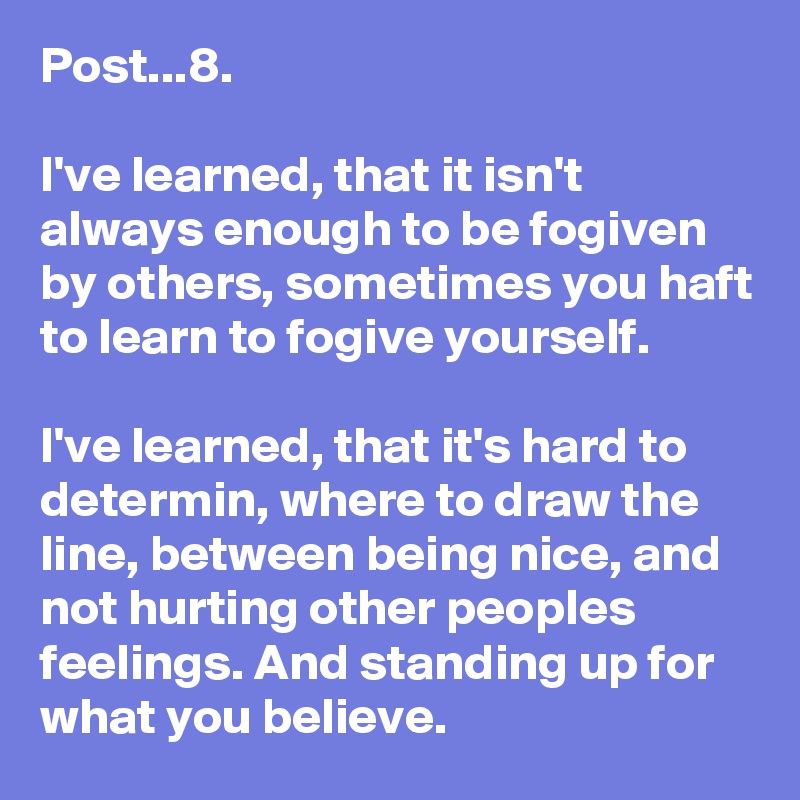 Post...8.

I've learned, that it isn't always enough to be fogiven by others, sometimes you haft to learn to fogive yourself.

I've learned, that it's hard to determin, where to draw the line, between being nice, and not hurting other peoples feelings. And standing up for what you believe.