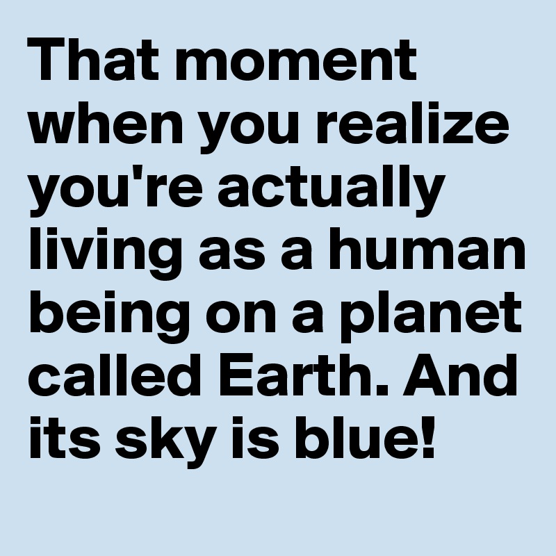 That moment when you realize you're actually living as a human being on a planet called Earth. And its sky is blue!