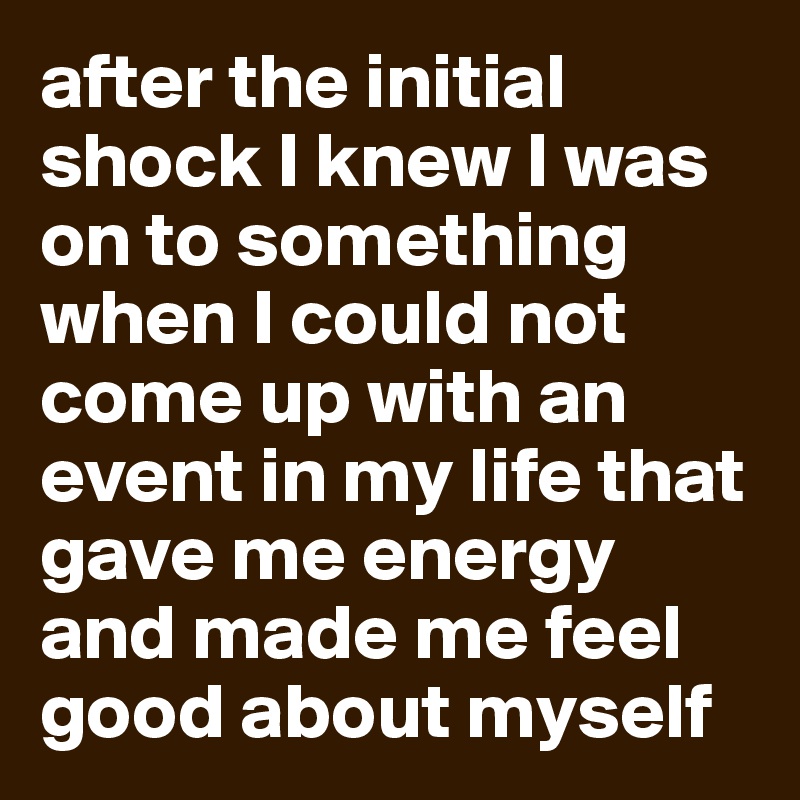 after the initial shock I knew I was on to something when I could not come up with an event in my life that gave me energy and made me feel good about myself