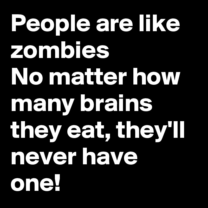 People are like zombies
No matter how many brains they eat, they'll never have 
one!
