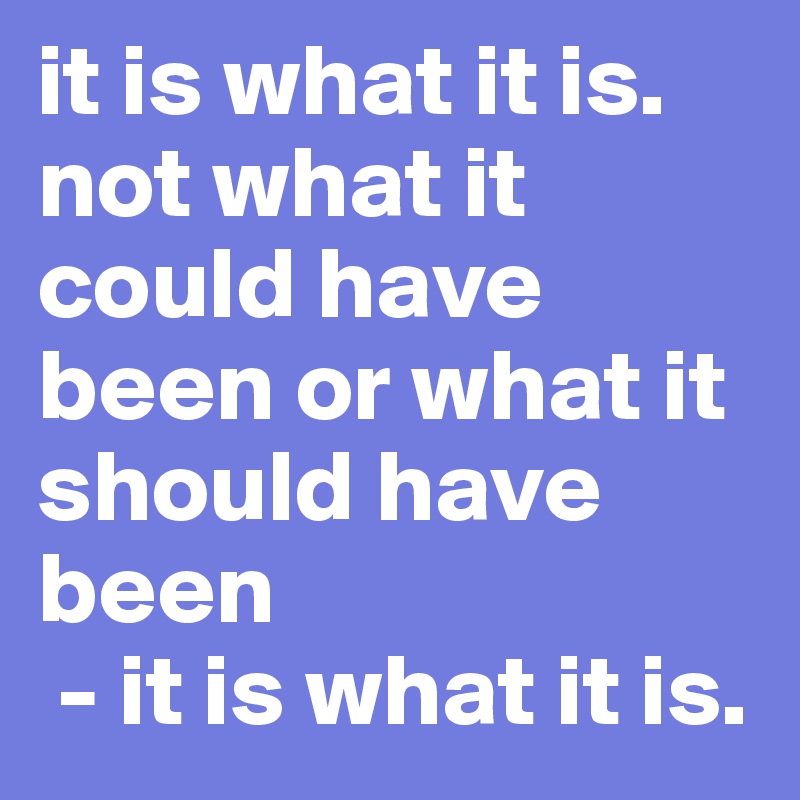 it is what it is. not what it could have been or what it should have been
 - it is what it is.