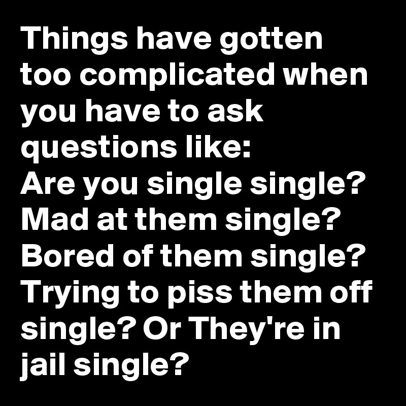 Things have gotten too complicated when you have to ask questions like:
Are you single single? Mad at them single? Bored of them single? Trying to piss them off single? Or They're in jail single?