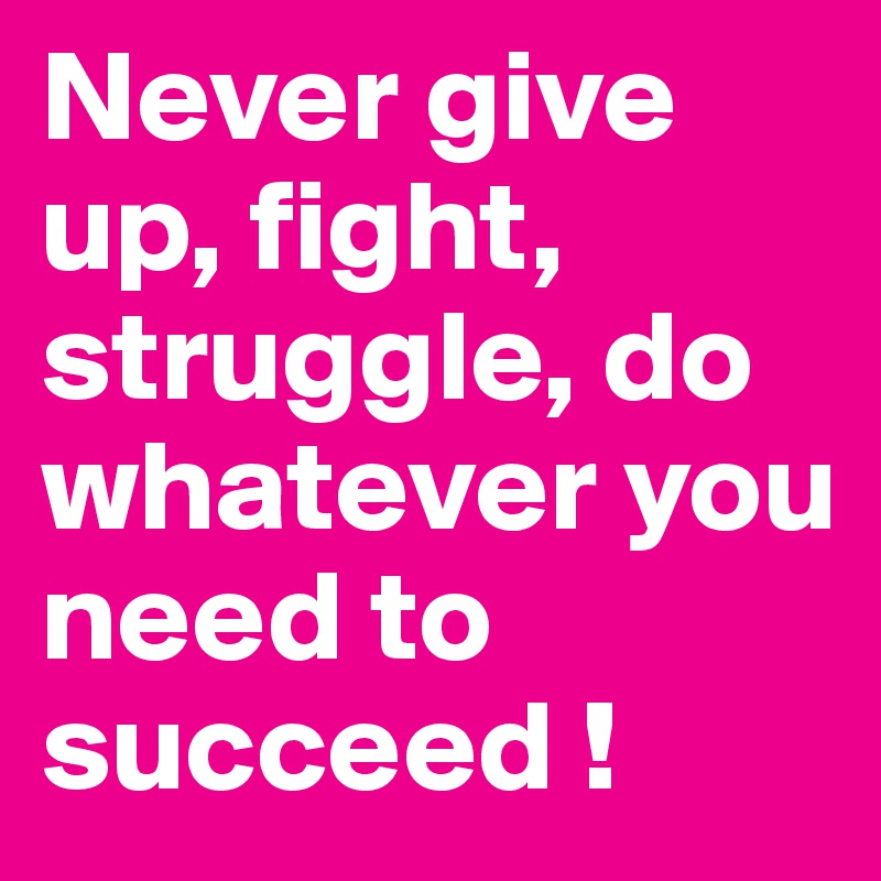 Never give up, fight, struggle, do whatever you need to succeed ! 