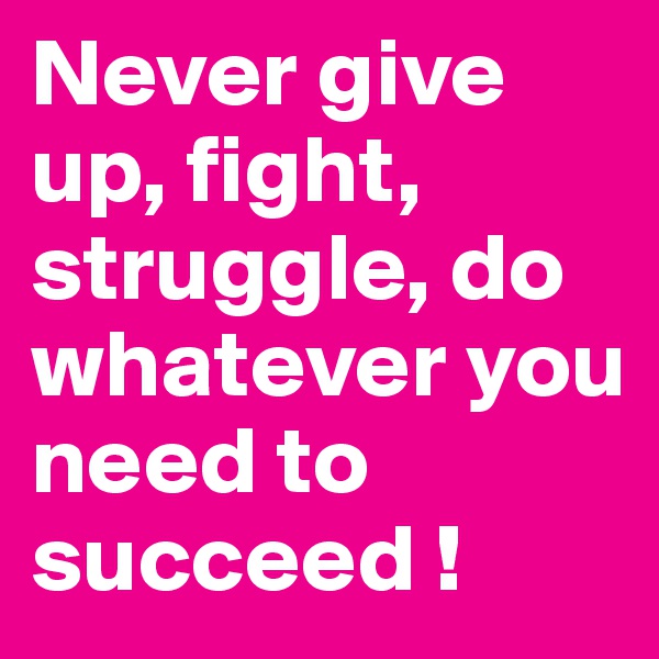 Never give up, fight, struggle, do whatever you need to succeed ! 
