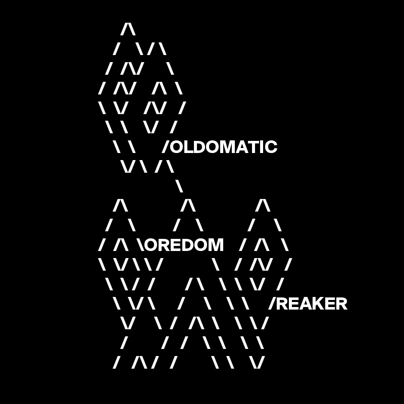                            /\    
                         /    \ / \
                       /  /\/      \
                     /  /\/    /\  \
                     \  \/    /\/   /
                       \  \    \/   /
                         \  \       /OLDOMATIC
                           \/ \  / \
                                          \
                         /\              /\                /\
                       /    \          /    \            /     \
                     /  /\  \OREDOM    /  /\   \
                     \  \/ \ \ /             \    /  /\/   /
                       \  \ /  /        / \    \  \  \/   /
                         \  \/ \      /     \    \  \     /REAKER
                           \/     \  /   /\  \    \  \ /  
                           /         /   /    \  \    \  \   
                         /   /\ /   /         \  \    \/  