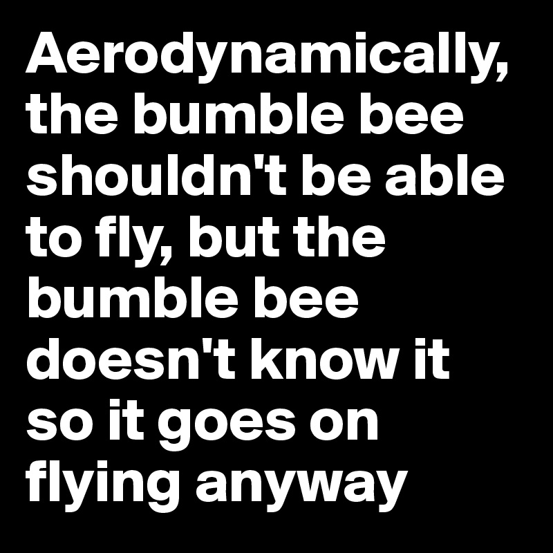 Aerodynamically, the bumble bee shouldn't be able to fly, but the bumble bee doesn't know it so it goes on flying anyway