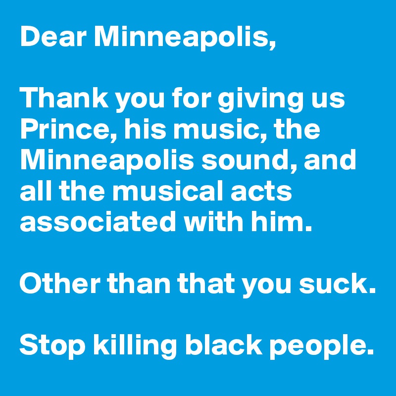 Dear Minneapolis,

Thank you for giving us Prince, his music, the Minneapolis sound, and all the musical acts associated with him. 

Other than that you suck.

Stop killing black people.