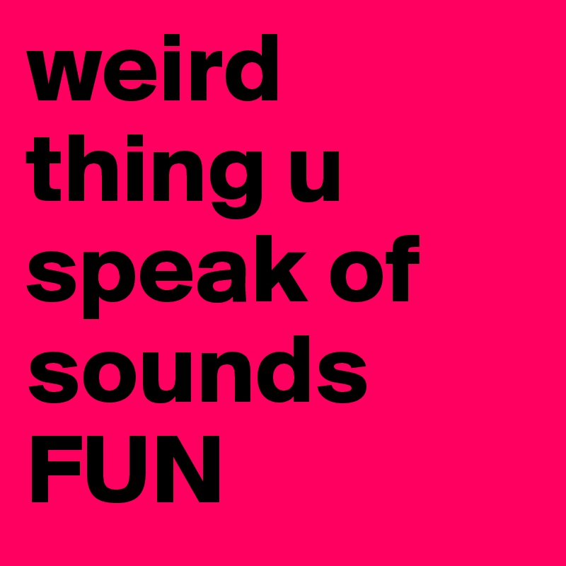 weird thing u speak of sounds FUN