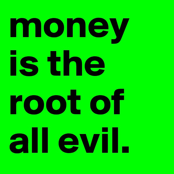 money is the root of all evil. 