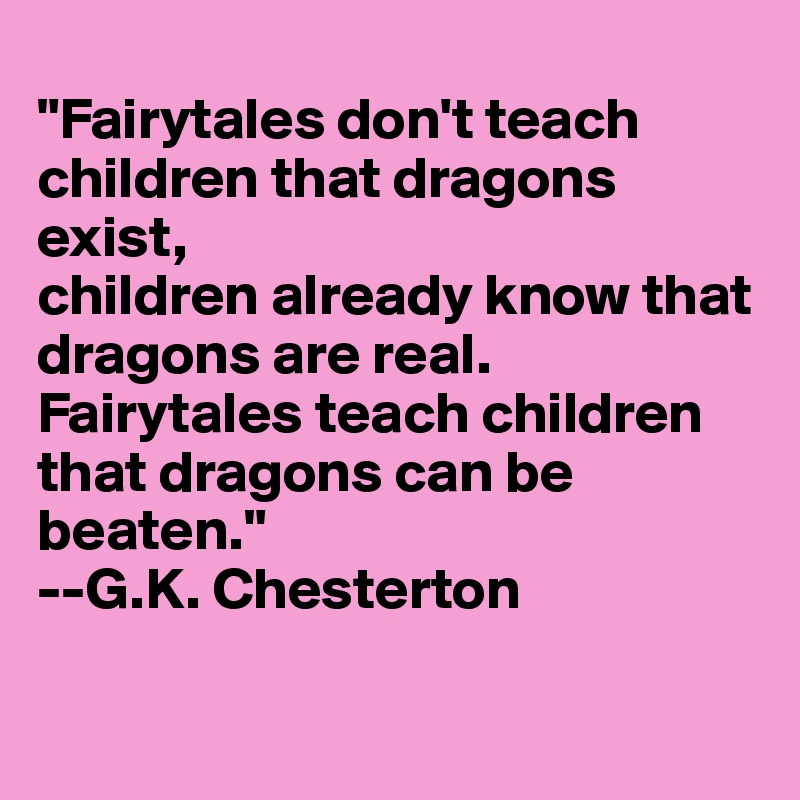 
"Fairytales don't teach children that dragons exist, 
children already know that dragons are real. Fairytales teach children that dragons can be beaten."
--G.K. Chesterton
 
