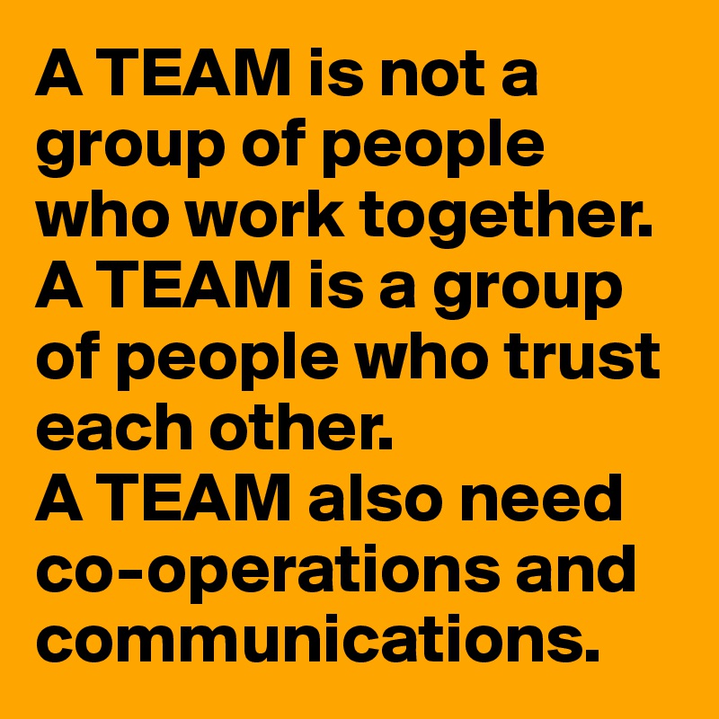 A TEAM is not a group of people who work together.
A TEAM is a group of people who trust each other.
A TEAM also need co-operations and communications.
