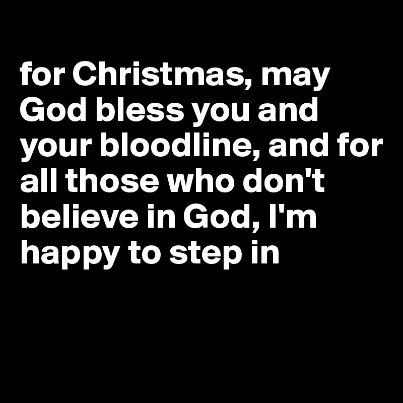 
for Christmas, may God bless you and your bloodline, and for all those who don't believe in God, I'm happy to step in


