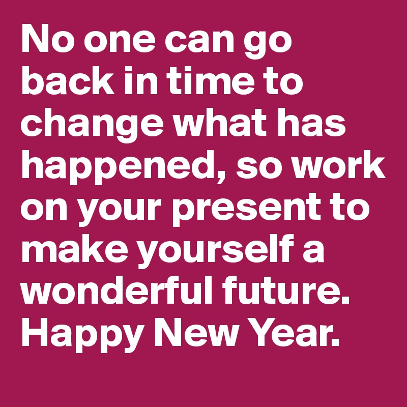 No one can go back in time to change what has happened, so work on your present to make yourself a wonderful future. Happy New Year.