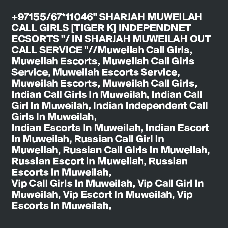 +97155/67*11046" SHARJAH MUWEILAH CALL GIRLS [TIGER K] INDEPENDNET ECSORTS "/ IN SHARJAH MUWEILAH OUT CALL SERVICE "//Muweilah Call Girls, Muweilah Escorts, Muweilah Call Girls Service, Muweilah Escorts Service,
Muweilah Escorts, Muweilah Call Girls, Indian Call Girls In Muweilah, Indian Call Girl In Muweilah, Indian Independent Call Girls In Muweilah, 
Indian Escorts In Muweilah, Indian Escort In Muweilah, Russian Call Girl In Muweilah, Russian Call Girls In Muweilah, Russian Escort In Muweilah, Russian Escorts In Muweilah, 
Vip Call Girls In Muweilah, Vip Call Girl In Muweilah, Vip Escort In Muweilah, Vip Escorts In Muweilah,